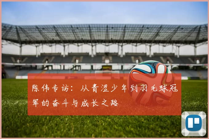陈伟专访：从青涩少年到羽毛球冠军的奋斗与成长之路