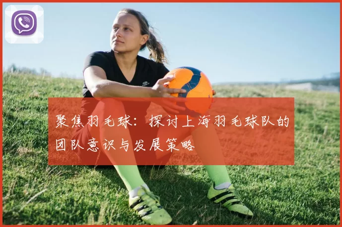 聚焦羽毛球：探讨上海羽毛球队的团队意识与发展策略