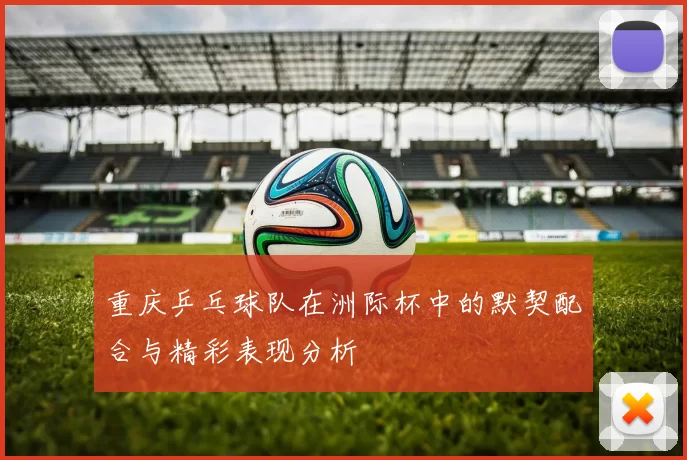 重庆乒乓球队在洲际杯中的默契配合与精彩表现分析