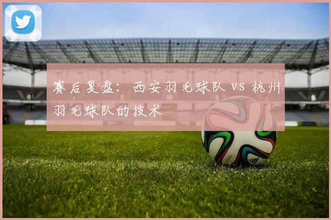 赛后复盘：西安羽毛球队 vs 杭州羽毛球队的技术