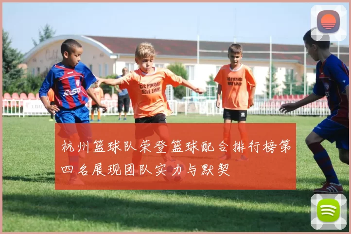 杭州篮球队荣登篮球配合排行榜第四名展现团队实力与默契