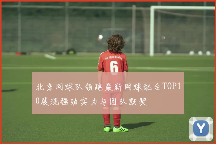 北京网球队领跑最新网球配合TOP10展现强劲实力与团队默契